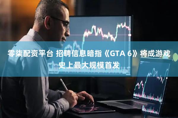 零柒配资平台 招聘信息暗指《GTA 6》将成游戏史上最大规模首发