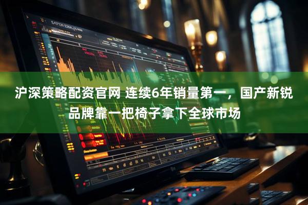 沪深策略配资官网 连续6年销量第一，国产新锐品牌靠一把椅子拿下全球市场