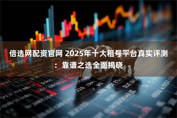 倍选网配资官网 2025年十大租号平台真实评测：靠谱之选全面揭晓