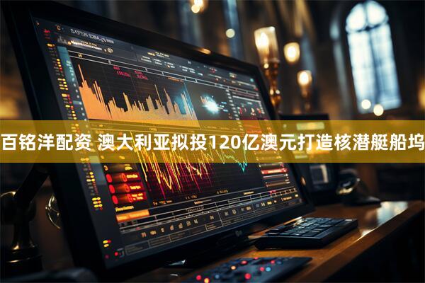 百铭洋配资 澳大利亚拟投120亿澳元打造核潜艇船坞
