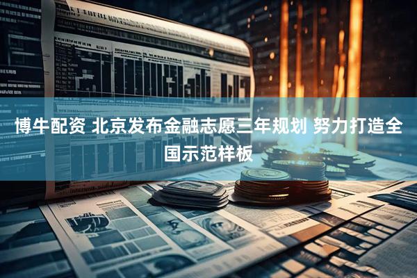 博牛配资 北京发布金融志愿三年规划 努力打造全国示范样板