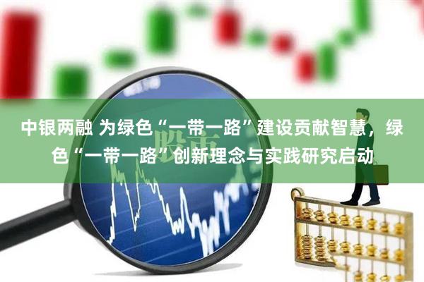 中银两融 为绿色“一带一路”建设贡献智慧，绿色“一带一路”创新理念与实践研究启动