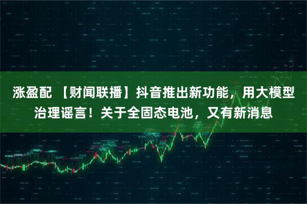 涨盈配 【财闻联播】抖音推出新功能，用大模型治理谣言！关于全固态电池，又有新消息