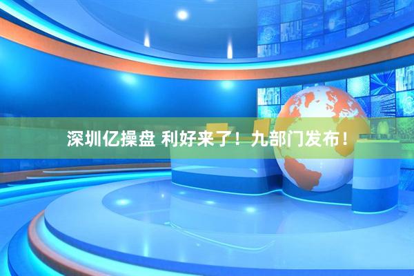 深圳亿操盘 利好来了！九部门发布！