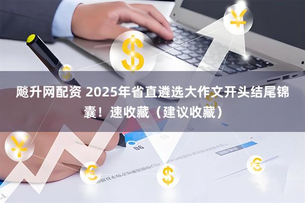 飚升网配资 2025年省直遴选大作文开头结尾锦囊！速收藏（建议收藏）