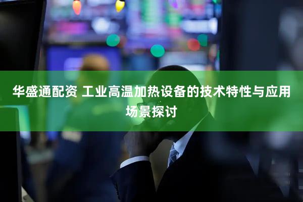 华盛通配资 工业高温加热设备的技术特性与应用场景探讨