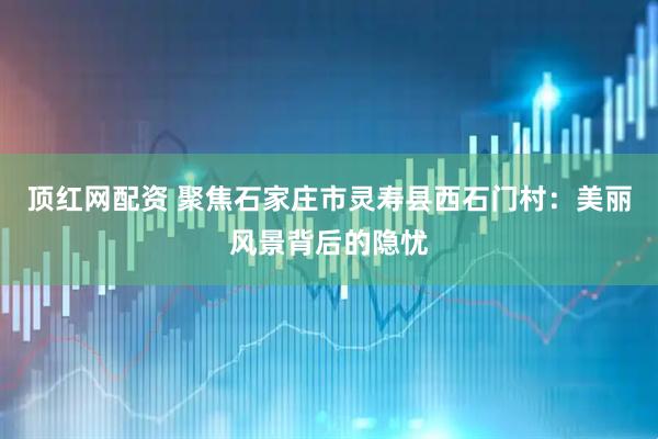 顶红网配资 聚焦石家庄市灵寿县西石门村：美丽风景背后的隐忧