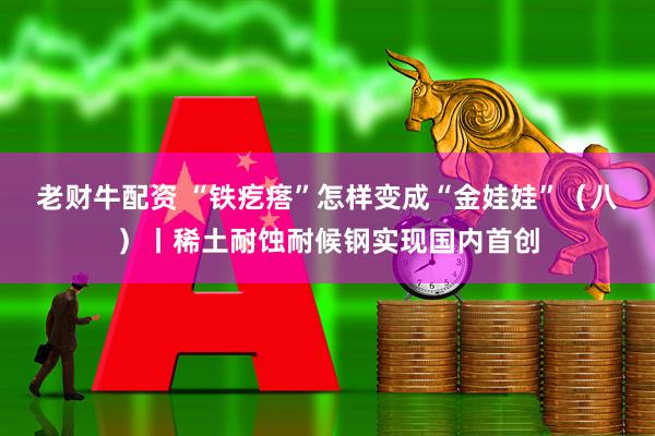 老财牛配资 “铁疙瘩”怎样变成“金娃娃”（八）丨稀土耐蚀耐候钢实现国内首创