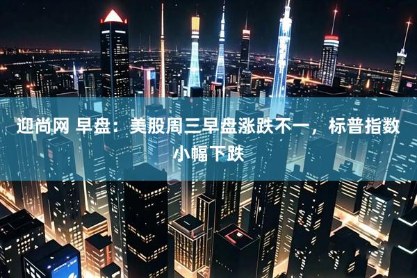 迎尚网 早盘：美股周三早盘涨跌不一，标普指数小幅下跌