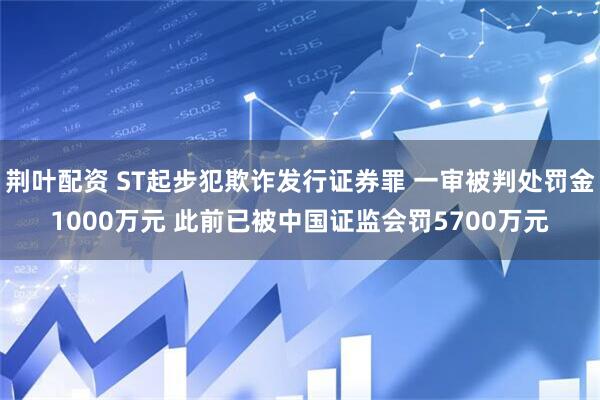 荆叶配资 ST起步犯欺诈发行证券罪 一审被判处罚金1000万元 此前已被中国证监会罚5700万元