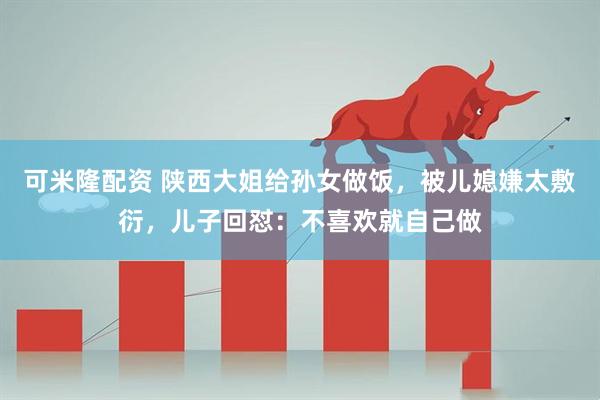 可米隆配资 陕西大姐给孙女做饭，被儿媳嫌太敷衍，儿子回怼：不喜欢就自己做