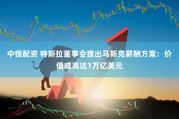 中恒配资 特斯拉董事会提出马斯克薪酬方案：价值或高达1万亿美元