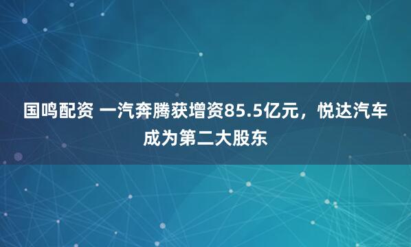 国鸣配资 一汽奔腾获增资85.5亿元，悦达汽车成为第二大股东