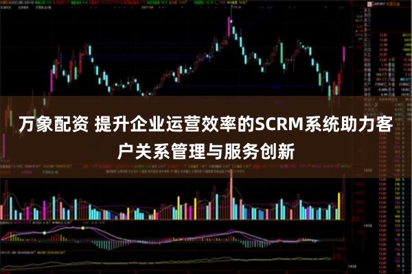 万象配资 提升企业运营效率的SCRM系统助力客户关系管理与服务创新
