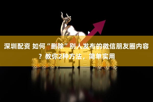 深圳配资 如何“删除”别人发布的微信朋友圈内容？教你2种方法，简单实用