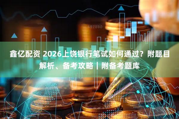 鑫亿配资 2026上饶银行笔试如何通过？附题目解析、备考攻略｜附备考题库