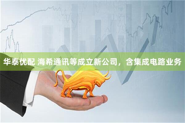 华泰优配 海希通讯等成立新公司，含集成电路业务