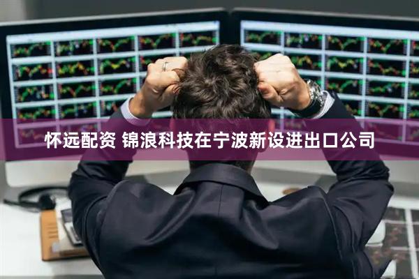 怀远配资 锦浪科技在宁波新设进出口公司