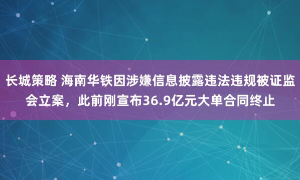 长城策略 海南华铁因涉嫌信息披露违法违规被证监会立案，此前刚宣布36.9亿元大单合同终止