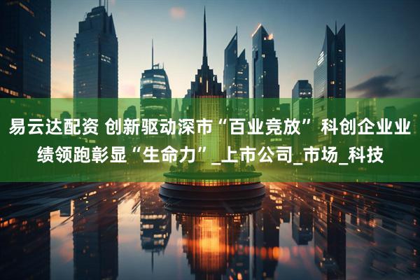 易云达配资 创新驱动深市“百业竞放” 科创企业业绩领跑彰显“生命力”_上市公司_市场_科技