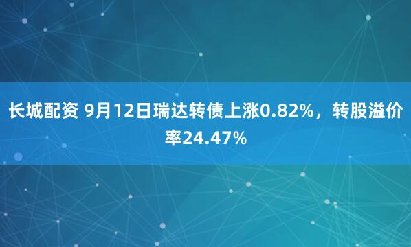 长城配资 9月12日瑞达转债上涨0.82%，转股溢价率24.47%